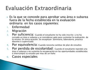 Es la que se concede para aprobar una área o subarea fuera de la fecha establecida en la evaluación ordinaria  en los casos siguientes:EnfermedadMigraciónPor suficiencia: Cuando el estudiante no ha sido inscrito  y no ha cursado un área o subarea y se consideran apto para sustentar la evaluación  de la misma. En única ocasión. Se exceptúan  Seminario, laboratorio, practica docente o supervisadaPor equivalencia: Cuando necesita cambiar de plan de estudiosPor perdida de escolaridad: Cuando el estudiante reprobó una área o subarea y no sustento la recuperación en las oportunidades establecidas e interrumpió su estudio por mas de un ñañoCasos especialesEvaluación Extraordinaria