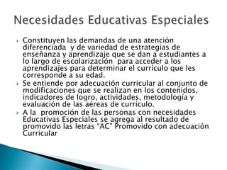 Constituyen las demandas de una atención diferenciada  y de variedad de estrategias de enseñanza y aprendizaje que se dan a estudiantes a lo largo de escolarización  para acceder a los aprendizajes para determinar el currículo que les corresponde a su edad.Se entiende por adecuación curricular al conjunto de modificaciones que se realizan en los contenidos, indicadores de logro, actividades, metodología y evaluación de las aéreas de currículo.A la  promoción de las personas con necesidades  Educativas Especiales se agrega al resultado de promovido las letras “AC” Promovido con adecuación CurricularNecesidades Educativas Especiales