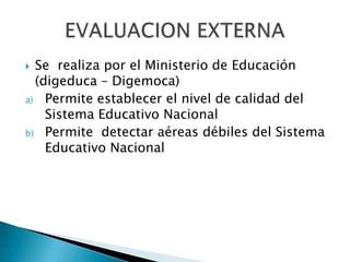 Se  realiza por el Ministerio de Educación (digeduca – Digemoca)Permite establecer el nivel de calidad del Sistema Educativo NacionalPermite  detectar aéreas débiles del Sistema Educativo NacionalEVALUACION EXTERNA
