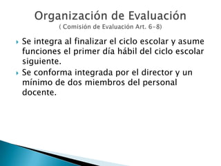 Se integra al finalizar el ciclo escolar y asume funciones el primer día hábil del ciclo escolar siguiente.Se conforma integrada por el director y un mínimo de dos miembros del personal docente.Organización de Evaluación( Comisión de Evaluación Art. 6-8)