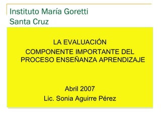 Instituto María Goretti
Santa Cruz
LA EVALUACIÓN
COMPONENTE IMPORTANTE DEL
PROCESO ENSEÑANZA APRENDIZAJE
Abril 2007
Lic. Sonia Aguirre Pérez
 