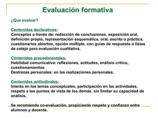 Evaluación formativa
¿Qué evaluar?
Contenidos declarativos:
Conceptos a través de: redacción de conclusiones, exposición oral,
definición propia, representación esquemática, oral, escrita o práctica,
cuestionarios abiertos, opción múltiple, con guías de respuesta o listas
de cotejo para evaluación cualitativa.
Contenidos procedimentales:
Habilidad comunicativa: reflexiones, actitudes, análisis crítico,
cuestionamientos
Destrezas personales: en las realizaciones personales.
Contenidos actitudinales:
Interés en los temas conceptuales, participación en las actividades,
respeto a los puntos de vista de los demás, sin limitar su capacidad de
análisis.
Se recomienda co-evaluación, propiciando respeto y confianza entre
alumnos y docente.
 