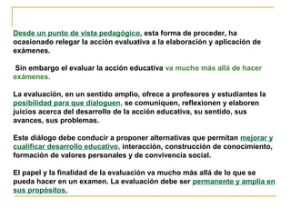 Desde un punto de vista pedagógico, esta forma de proceder, ha
ocasionado relegar la acción evaluativa a la elaboración y aplicación de
exámenes.
Sin embargo el evaluar la acción educativa va mucho más allá de hacer
exámenes.
La evaluación, en un sentido amplio, ofrece a profesores y estudiantes la
posibilidad para que dialoguen, se comuniquen, reflexionen y elaboren
juicios acerca del desarrollo de la acción educativa, su sentido, sus
avances, sus problemas.
Este diálogo debe conducir a proponer alternativas que permitan mejorar y
cualificar desarrollo educativo, interacción, construcción de conocimiento,
formación de valores personales y de convivencia social.
El papel y la finalidad de la evaluación va mucho más allá de lo que se
pueda hacer en un examen. La evaluación debe ser permanente y amplia en
sus propósitos.
 