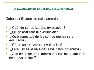 Debe planificarse minuciosamente:
 ¿Cuándo se realizará la evaluación?
 ¿Quién realizará la evaluación?
 ¿Qué aspecto/s de las competencias serán
evaluados?
 ¿Cómo se realizará la evaluación?
 ¿Qué uso se le va a dar a los datos obtenidos?
 ¿A quiénes se debe informar sobre los resultados
de la evaluación?
LA EVALUACIÓN DE LA CALIDAD DEL APRENDIZAJE
 