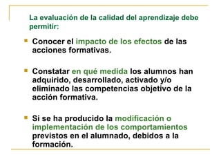  Conocer el impacto de los efectos de las
acciones formativas.
 Constatar en qué medida los alumnos han
adquirido, desarrollado, activado y/o
eliminado las competencias objetivo de la
acción formativa.
 Si se ha producido la modificación o
implementación de los comportamientos
previstos en el alumnado, debidos a la
formación.
La evaluación de la calidad del aprendizaje debe
permitir:
 