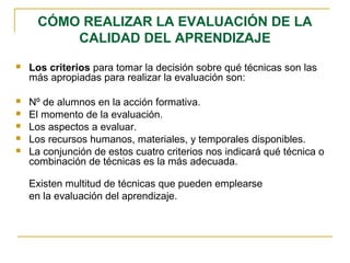 CÓMO REALIZAR LA EVALUACIÓN DE LA
CALIDAD DEL APRENDIZAJE
 Los criterios para tomar la decisión sobre qué técnicas son las
más apropiadas para realizar la evaluación son:
 Nº de alumnos en la acción formativa.
 El momento de la evaluación.
 Los aspectos a evaluar.
 Los recursos humanos, materiales, y temporales disponibles.
 La conjunción de estos cuatro criterios nos indicará qué técnica o
combinación de técnicas es la más adecuada.
Existen multitud de técnicas que pueden emplearse
en la evaluación del aprendizaje.
 