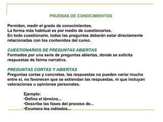 PRUEBAS DE CONOCIMIENTOS
Permiten, medir el grado de conocimientos.
La forma más habitual es por medio de cuestionarios.
En todo cuestionario, todas las preguntas deberán estar directamente
relacionadas con los contenidos del curso.
CUESTIONARIOS DE PREGUNTAS ABIERTAS
Formados por una serie de preguntas abiertas, donde se solicita
respuestas de forma narrativa.
PREGUNTAS CORTAS Y ABIERTAS
Preguntas cortas y concretas, las respuestas no pueden variar mucho
entre sí, no favorecen que se extiendan las respuestas, ni que incluyan
valoraciones u opiniones personales.
Ejemplo:
•Define el término...
•Describe las fases del proceso de...
•Enumera los métodos...
 