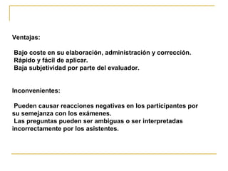 Ventajas:
Bajo coste en su elaboración, administración y corrección.
Rápido y fácil de aplicar.
Baja subjetividad por parte del evaluador.
Inconvenientes:
Pueden causar reacciones negativas en los participantes por
su semejanza con los exámenes.
Las preguntas pueden ser ambiguas o ser interpretadas
incorrectamente por los asistentes.
 