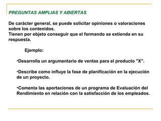 PREGUNTAS AMPLIAS Y ABIERTAS
De carácter general, se puede solicitar opiniones o valoraciones
sobre los contenidos.
Tienen por objeto conseguir que el formando se extienda en su
respuesta.
Ejemplo:
•Desarrolla un argumentario de ventas para el producto "X".
•Describe como influye la fase de planificación en la ejecución
de un proyecto.
•Comenta las aportaciones de un programa de Evaluación del
Rendimiento en relación con la satisfacción de los empleados.
 