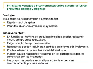 Principales ventajas e inconvenientes de los cuestionarios de
preguntas amplias y abiertas:
Ventajas:
Bajo coste en su elaboración y administración.
 Rápido y fácil de aplicar.
 Permiten obtener información muy amplia.
Inconvenientes:
 En función del número de preguntas incluidas pueden consumir
mucho tiempo en su realización.
 Exigen mucho tiempo de corrección.
 Respuestas pueden incluir gran cantidad de información irrelevante.
 Posible influencia de la subjetividad del evaluador.
 Pueden causar reacciones negativas en los participantes por su
semejanza con los exámenes.
 Las preguntas pueden ser ambiguas o ser interpretadas
incorrectamente por los asistentes.
 