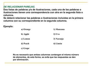 DE RELACIONAR PAREJAS.
Dos listas de palabras y/o de ilustraciones, cada una de las palabras o
ilustraciones tienen una correspondencia con otra en la segunda lista o
columna.
Se deberá relacionar las palabras o ilustraciones incluidas en la primera
columna con su correspondiente en la segunda columna.
Ejemplo:
a) Orange 1) Manzana
b) Apple 2) Uva
c) Lemon 3) Naranja
d) Peach 4) Limón
e) Grape
No es necesario que ambas columnas contengan el mismo número
de elementos, de esta forma, se evita que las respuestas se den
por eliminación.
 