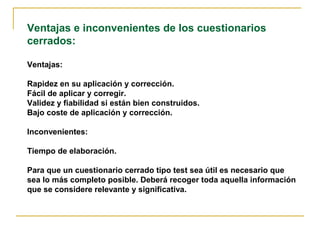 Ventajas e inconvenientes de los cuestionarios
cerrados:
Ventajas:
Rapidez en su aplicación y corrección.
Fácil de aplicar y corregir.
Validez y fiabilidad si están bien construidos.
Bajo coste de aplicación y corrección.
Inconvenientes:
Tiempo de elaboración.
Para que un cuestionario cerrado tipo test sea útil es necesario que
sea lo más completo posible. Deberá recoger toda aquella información
que se considere relevante y significativa.
 