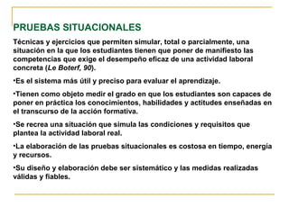 PRUEBAS SITUACIONALES
Técnicas y ejercicios que permiten simular, total o parcialmente, una
situación en la que los estudiantes tienen que poner de manifiesto las
competencias que exige el desempeño eficaz de una actividad laboral
concreta (Le Boterf, 90).
•Es el sistema más útil y preciso para evaluar el aprendizaje.
•Tienen como objeto medir el grado en que los estudiantes son capaces de
poner en práctica los conocimientos, habilidades y actitudes enseñadas en
el transcurso de la acción formativa.
•Se recrea una situación que simula las condiciones y requisitos que
plantea la actividad laboral real.
•La elaboración de las pruebas situacionales es costosa en tiempo, energía
y recursos.
•Su diseño y elaboración debe ser sistemático y las medidas realizadas
válidas y fiables.
 