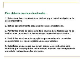 Para elaborar pruebas situacionales :
1. Determinar las competencias a evaluar y que han sido objeto de la
acción formativa.
2. Definir operativamente cada una de estas competencias.
3. Perfilar las áreas de contenido de la prueba. Esto facilita que no se
omitan ni se dé un énfasis inadecuado a determinados aspectos.
4. Decidir las técnicas más apropiadas para medir cada una de las
competencias y el tipo de ejercicios más apropiados.
5. Establecer las acciones que deben seguir los estudiantes para
certificar que han adquirido, desarrollado, activado cada competencia,
durante la realización de los ejercicios.
 