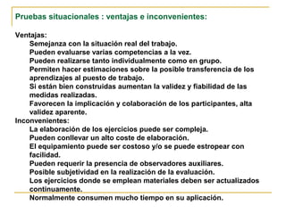 Pruebas situacionales : ventajas e inconvenientes:
Ventajas:
Semejanza con la situación real del trabajo.
Pueden evaluarse varias competencias a la vez.
Pueden realizarse tanto individualmente como en grupo.
Permiten hacer estimaciones sobre la posible transferencia de los
aprendizajes al puesto de trabajo.
Si están bien construidas aumentan la validez y fiabilidad de las
medidas realizadas.
Favorecen la implicación y colaboración de los participantes, alta
validez aparente.
Inconvenientes:
La elaboración de los ejercicios puede ser compleja.
Pueden conllevar un alto coste de elaboración.
El equipamiento puede ser costoso y/o se puede estropear con
facilidad.
Pueden requerir la presencia de observadores auxiliares.
Posible subjetividad en la realización de la evaluación.
Los ejercicios donde se emplean materiales deben ser actualizados
continuamente.
Normalmente consumen mucho tiempo en su aplicación.
 