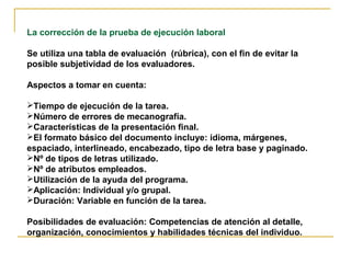La corrección de la prueba de ejecución laboral
Se utiliza una tabla de evaluación (rúbrica), con el fin de evitar la
posible subjetividad de los evaluadores.
Aspectos a tomar en cuenta:
Tiempo de ejecución de la tarea.
Número de errores de mecanografía.
Características de la presentación final.
El formato básico del documento incluye: idioma, márgenes,
espaciado, interlineado, encabezado, tipo de letra base y paginado.
Nº de tipos de letras utilizado.
Nº de atributos empleados.
Utilización de la ayuda del programa.
Aplicación: Individual y/o grupal.
Duración: Variable en función de la tarea.
Posibilidades de evaluación: Competencias de atención al detalle,
organización, conocimientos y habilidades técnicas del individuo.
 
