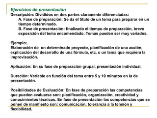 Ejercicios de presentación
Descripción: Divididos en dos partes claramente diferenciadas:
A. Fase de preparación: Se da el título de un tema para preparar en un
tiempo determinado.
B. Fase de presentación: finalizado el tiempo de preparación, breve
exposición del tema encomendado. Temas pueden ser muy variados.
Ejemplo:.
Elaboración de un determinado proyecto, planificación de una acción,
explicación del desarrollo de una fórmula, etc. o un tema que requiera la
improvisación.
Aplicación: En su fase de preparación grupal, presentación individual.
Duración: Variable en función del tema entre 5 y 10 minutos en la de
presentación.
Posibilidades de Evaluación: En fase de preparación las competencias
que pueden evaluarse son: planificación, organización, creatividad y
conocimientos técnicos. En fase de presentación las competencias que se
ponen de manifiesto son: comunicación, tolerancia a la tensión y
flexibilidad.
 
