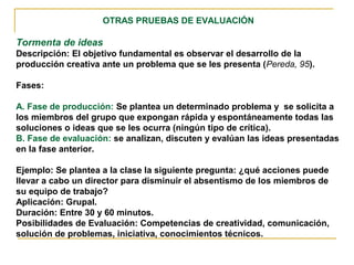 OTRAS PRUEBAS DE EVALUACIÓN
Tormenta de ideas
Descripción: El objetivo fundamental es observar el desarrollo de la
producción creativa ante un problema que se les presenta (Pereda, 95).
Fases:
A. Fase de producción: Se plantea un determinado problema y se solicita a
los miembros del grupo que expongan rápida y espontáneamente todas las
soluciones o ideas que se les ocurra (ningún tipo de crítica).
B. Fase de evaluación: se analizan, discuten y evalúan las ideas presentadas
en la fase anterior.
Ejemplo: Se plantea a la clase la siguiente pregunta: ¿qué acciones puede
llevar a cabo un director para disminuir el absentismo de los miembros de
su equipo de trabajo?
Aplicación: Grupal.
Duración: Entre 30 y 60 minutos.
Posibilidades de Evaluación: Competencias de creatividad, comunicación,
solución de problemas, iniciativa, conocimientos técnicos.
 