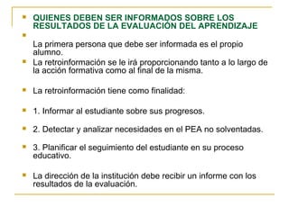  QUIENES DEBEN SER INFORMADOS SOBRE LOS
RESULTADOS DE LA EVALUACIÓN DEL APRENDIZAJE

La primera persona que debe ser informada es el propio
alumno.
 La retroinformación se le irá proporcionando tanto a lo largo de
la acción formativa como al final de la misma.
 La retroinformación tiene como finalidad:
 1. Informar al estudiante sobre sus progresos.
 2. Detectar y analizar necesidades en el PEA no solventadas.
 3. Planificar el seguimiento del estudiante en su proceso
educativo.
 La dirección de la institución debe recibir un informe con los
resultados de la evaluación.
 