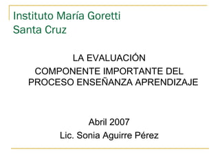 Instituto María Goretti
Santa Cruz

          LA EVALUACIÓN
    COMPONENTE IMPORTANTE DEL
   PROCESO ENSEÑANZA APRENDIZAJE



                Abril 2007
         Lic. Sonia Aguirre Pérez
 