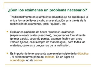¿Son los exámenes un problema necesario?
     Tradicionalmente en el ambiente educativo se ha creído que la
     única forma de llevar a cabo una evaluación es a través de la
     realización de exámenes, tests, "quizes“, etc.

    Evaluar es sinónimo de hacer "pruebas", exámenes
     (especialmente orales y escritos), programados formalmente
     (primer parcial, segundo parcial, examen final) y con unos
     valores fijados, casi siempre de manera igual, para todas las
     materias, carreras y programas de la institución.

    Es importante tener presente que en el principio de la didáctica
     , el examen forma parte del método. Es un lugar de
     aprendizaje, no de control.
 