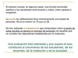 El examen cumple, en algunos casos, una función primordial:
clasifica a los estudiantes entre buenos y malos, entre capaces e
incapaces.

La escala de calificaciones lleva intrínsicamente una escala de
personas. No es lo mismo un 70 que un 36.

Se han realizado investigaciones que comprueban cómo a través de
estas escalas se genera un proceso de exclusión de aquellos que
no cumplen las expectativas establecidas por la institución.



  Una evaluación bien planeada y que supere el azar,
  contribuirá al crecimiento de los estudiantes, de los
     docentes, de la institución y de la sociedad.
 