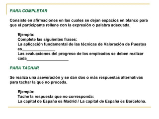 PARA COMPLETAR

Consiste en afirmaciones en las cuales se dejan espacios en blanco para
que el participante rellene con la expresión o palabra adecuada.

    Ejemplo:
    Complete las siguientes frases:
    La aplicación fundamental de las técnicas de Valoración de Puestos
    es_______________
    Las evaluaciones del progreso de los empleados se deben realizar
    cada___________________

PARA TACHAR

Se realiza una aseveración y se dan dos o más respuestas alternativas
para tachar la que no proceda.

    Ejemplo:
    Tache la respuesta que no corresponda:
    La capital de España es Madrid / La capital de España es Barcelona.
 