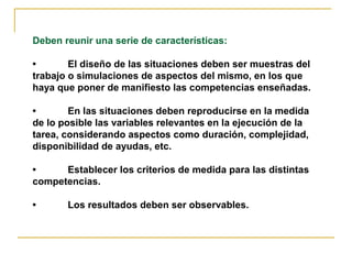 Deben reunir una serie de características:

•       El diseño de las situaciones deben ser muestras del
trabajo o simulaciones de aspectos del mismo, en los que
haya que poner de manifiesto las competencias enseñadas.

•       En las situaciones deben reproducirse en la medida
de lo posible las variables relevantes en la ejecución de la
tarea, considerando aspectos como duración, complejidad,
disponibilidad de ayudas, etc.

•     Establecer los criterios de medida para las distintas
competencias.

•      Los resultados deben ser observables.
 
