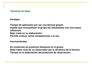 Tormenta de ideas


Ventajas:

Tiempo de aplicación por ser una técnica grupal.
Impide que monopolicen al grupo los estudiantes con una mayor
influencia.
Bajo coste en su elaboración.
Permite evaluar varias competencias a la vez.

Inconvenientes:

En ocasiones se producen bloqueos en el grupo.
Debe haber más de un observador por la dinámica de la técnica.
Tiempo en la elaboración del protocolo de observación.
 