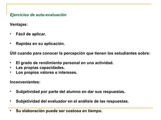 Ejercicios de auto-evaluación

Ventajas:

•   Fácil de aplicar.

•   Rapidez en su aplicación.

Útil cuando para conocer la percepción que tienen los estudiantes sobre:

•   El grado de rendimiento personal en una actividad.
•   Las propias capacidades.
•   Los propios valores e intereses.

Inconvenientes:

•   Subjetividad por parte del alumno en dar sus respuestas.

•   Subjetividad del evaluador en el análisis de las respuestas.

•   Su elaboración puede ser costosa en tiempo.
 
