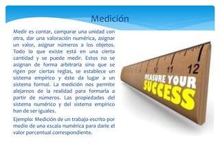 Medición
Medir es contar, comparar una unidad con
otra, dar una valoración numérica, asignar
un valor, asignar números a los objetos.
Todo lo que existe está en una cierta
cantidad y se puede medir. Estos no se
asignan de forma arbitraria sino que se
rigen por ciertas reglas, se establece un
sistema empírico y éste da lugar a un
sistema formal. La medición nos permite
alejarnos de la realidad para formarla a
partir de números. Las propiedades del
sistema numérico y del sistema empírico
han de ser iguales.
Ejemplo: Medición de un trabajo escrito por
medio de una escala numérica para darle el
valor porcentual correspondiente.
 
