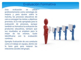 Evaluación Formativa
Esta      evaluación     se     utiliza
preferentemente como estrategia de
mejora y para ajustar sobre la
marcha, los procesos educativos de
cara a conseguir las metas u objetivos
previstos. Es la más apropiada para la
evaluación de procesos, aunque
también es formativa la evaluación de
productos educativos, siempre que
sus resultados se empleen para la
mejor de los mismos. Suele
identificarse con la evaluación
continua.
Ejemplo: Evaluación de una conducta
como el trabajo en equipo, dentro de
la hora guía para mejorar las
relaciones sociales del grupo.
 