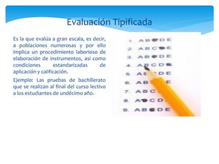 Evaluación Tipificada
Es la que evalúa a gran escala, es decir,
a poblaciones numerosas y por ello
implica un procedimiento laborioso de
elaboración de instrumentos, así como
condiciones        estandarizadas    de
aplicación y calificación.
Ejemplo: Las pruebas de bachillerato
que se realizan al final del curso lectivo
a los estudiantes de undécimo año.
 