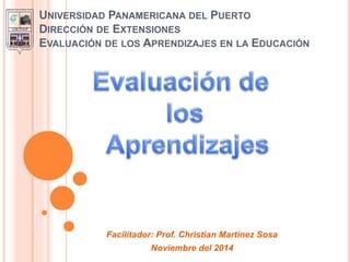 UNIVERSIDAD PANAMERICANA DEL PUERTO
DIRECCIÓN DE EXTENSIONES
EVALUACIÓN DE LOS APRENDIZAJES EN LA EDUCACIÓN
Facilitador: Prof. Christian Martínez Sosa
Noviembre del 2014
 
