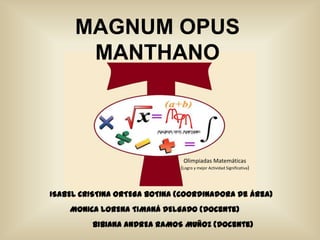 MAGNUM OPUS
      MANTHANO



                               Olimpiadas Matemáticas
                              (Logro y mejor Actividad Significativa)




ISABEL CRISTINA ORTEGA BOTINA (Coordinadora de área)
    MONICA LORENA TIMANÁ DELGADO (Docente)
         BIBIANA ANDREA RAMOS MUÑOZ (Docente)
 