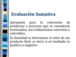 Evaluación Sumativa
 Apropiada     para la valoración de
  productos o procesos que se consideran
  terminados, con realizaciones concretas y
  valorables.
 Su finalidad es determinar el valor de ese
  producto final, es decir si el resultado es
  positivo o negativo.
 