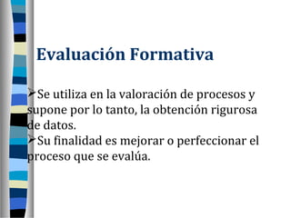 Evaluación Formativa

Se utiliza en la valoración de procesos y
supone por lo tanto, la obtención rigurosa
de datos.
Su finalidad es mejorar o perfeccionar el
proceso que se evalúa.
 