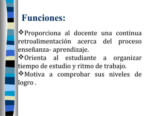 Funciones:
Proporciona al docente una continua
retroalimentación acerca del proceso
enseñanza- aprendizaje.
Orienta al estudiante a organizar
tiempo de estudio y ritmo de trabajo.
Motiva a comprobar sus niveles de
logro .
 