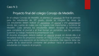Caso N 3:
Proyecto final del colegio Concejo de Medellín.
En el colegio Concejo de Medellín, se plantea un proyecto de final de periodo
para los estudiantes de 10ª grado, donde se integran las áreas de
Los estudiantes deben realizar un portafolio, un journal y una presentación
donde den cuenta de cuáles son los lugares más importantes y turísticos de
Medellín. Cada semana los estudiantes deben recopilar la información
para completar el journal y al final formar un portafolio que les permitirá
sustentar su trabajo mediante la presentación oral.
El docente encargado deberá realizar un reporte grupal, en donde ella o el
recopilara todos los proyectos creando un mega journal y un mega portafolio
para realizar una exposición en la institución educativa. Este reporte debe dar
cuenta de la observación constante del profesor hacia el proceso de los
estudiantes con respecto al proyecto.
 