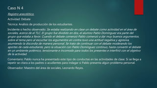 Caso N 4
Registro anecdótico.
Actividad: Debate
Técnica: Análisis de producción de los estudiantes.
Incidente o hecho observado: Se estaba realizando en clase un debate como actividad en el área de
sociales, acerca de el TLC. El grupo fue dividido en dos, el alumno Pablo Domínguez era parte del
grupo que estaba a favor. Cuando el debate comenzó Pablo comenzó a dar muy buenos argumentos.
sobre el tema pero al escuchar los argumentos en contra tuvo una actitud negativa y agresiva,
asumiendo la discordia de manera personal. Se trato de continuar con el debate moderando los
aportes de cada estudiante, pero la situación con Pablo Domínguez continuo, hasta convertir el debate
en un ambiente polémico, tensionante e incomodo para todos los presentes e interfirió con el objetivo
de la actividad.
Comentario: Pablo nunca ha presentado este tipo de conductas en las actividades de clase. Si se llega a
repetir se citara a los padres o acudientes para indagar si Pablo presenta algún problema personal.
Observador: Maestro del área de sociales, Leonardo Reyes.
 