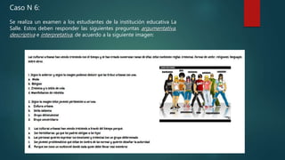 Caso N 6:
Se realiza un examen a los estudiantes de la institución educativa La
Salle. Estos deben responder las siguientes preguntas argumentativa,
descriptiva e interpretativa, de acuerdo a la siguiente imagen:
 