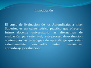 Introducción 
El curso de Evaluación de los Aprendizajes a nivel 
Superior, es un curso teórico práctico que ofrece al 
futuro docente universitario las alternativas de 
evaluación para este nivel, este proceso de evaluación 
contemplan las estrategias de aprendizaje que están 
estrechamente vinculadas entre: enseñanza, 
aprendizaje y evaluación. 
 