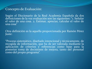 Concepto de Evaluación: 
Según el Diccionario de la Real Academia Española da dos 
definiciones de la voz evaluación son las siguientes: “1. Señalar 
el valor de una cosa. 2. Estimar, apreciar, calcular el valor de 
una cosa” 
Otra definición es la aquella proporcionada por Ramón Pérez 
Juste: 
“Proceso sistemático, diseñado intencional y técnicamente, de 
recogida de información, que ha de ser valorada mediante la 
aplicación de criterios y referencias como base para la 
posterior toma de decisiones de mejora, tanto del personal 
como del propio programa”. 
 