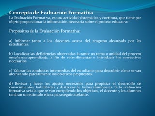Concepto de Evaluación Formativa 
La Evaluación Formativa, es una actividad sistemática y continua, que tiene por 
objeto proporcionar la información necesaria sobre el proceso educativo 
Propósitos de la Evaluación Formativa: 
a) Informar tanto a los docentes acerca del progreso alcanzado por los 
estudiantes. 
b) Localizar las deficiencias observadas durante un tema o unidad del proceso 
enseñanza-aprendizaje, a fin de retroalimentar e introducir los correctivos 
necesarios. 
c) Valorar las conductas intermedias del estudiante para descubrir cómo se van 
alcanzando parcialmente los objetivos propuestos. 
d) Revisar y hacer los ajustes necesarios para propiciar el desarrollo de 
conocimientos, habilidades y destrezas de los/as alumnos/as. Si la evaluación 
formativa señala que se van cumpliendo los objetivos, el docente y los alumnos 
tendrán un estímulo eficaz para seguir adelante. 
 
