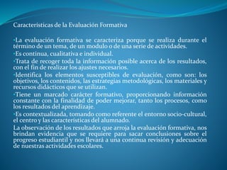 Características de la Evaluación Formativa 
•La evaluación formativa se caracteriza porque se realiza durante el 
término de un tema, de un modulo o de una serie de actividades. 
•Es continua, cualitativa e individual. 
•Trata de recoger toda la información posible acerca de los resultados, 
con el fin de realizar los ajustes necesarios. 
•Identifica los elementos susceptibles de evaluación, como son: los 
objetivos, los contenidos, las estrategias metodológicas, los materiales y 
recursos didácticos que se utilizan. 
•Tiene un marcado carácter formativo, proporcionando información 
constante con la finalidad de poder mejorar, tanto los procesos, como 
los resultados del aprendizaje. 
•Es contextualizada, tomando como referente el entorno socio-cultural, 
el centro y las características del alumnado. 
La observación de los resultados que arroja la evaluación formativa, nos 
brindan evidencia que se requiere para sacar conclusiones sobre el 
progreso estudiantil y nos llevará a una continua revisión y adecuación 
de nuestras actividades escolares. 
 