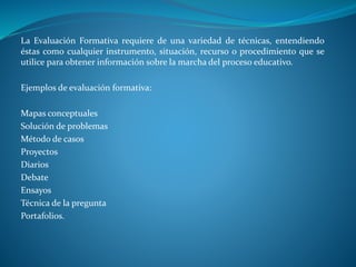 La Evaluación Formativa requiere de una variedad de técnicas, entendiendo 
éstas como cualquier instrumento, situación, recurso o procedimiento que se 
utilice para obtener información sobre la marcha del proceso educativo. 
Ejemplos de evaluación formativa: 
Mapas conceptuales 
Solución de problemas 
Método de casos 
Proyectos 
Diarios 
Debate 
Ensayos 
Técnica de la pregunta 
Portafolios. 
 