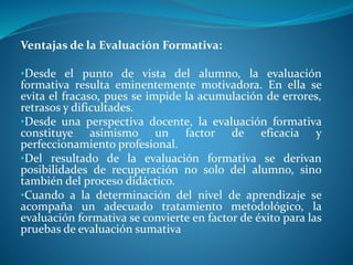 Ventajas de la Evaluación Formativa: 
•Desde el punto de vista del alumno, la evaluación 
formativa resulta eminentemente motivadora. En ella se 
evita el fracaso, pues se impide la acumulación de errores, 
retrasos y dificultades. 
•Desde una perspectiva docente, la evaluación formativa 
constituye asimismo un factor de eficacia y 
perfeccionamiento profesional. 
•Del resultado de la evaluación formativa se derivan 
posibilidades de recuperación no solo del alumno, sino 
también del proceso didáctico. 
•Cuando a la determinación del nivel de aprendizaje se 
acompaña un adecuado tratamiento metodológico, la 
evaluación formativa se convierte en factor de éxito para las 
pruebas de evaluación sumativa 
 