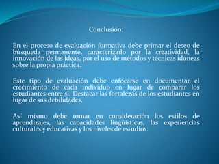 Conclusión: 
En el proceso de evaluación formativa debe primar el deseo de 
búsqueda permanente, caracterizado por la creatividad, la 
innovación de las ideas, por el uso de métodos y técnicas idóneas 
sobre la propia práctica. 
Este tipo de evaluación debe enfocarse en documentar el 
crecimiento de cada individuo en lugar de comparar los 
estudiantes entre sí. Destacar las fortalezas de los estudiantes en 
lugar de sus debilidades. 
Así mismo debe tomar en consideración los estilos de 
aprendizajes, las capacidades lingüísticas, las experiencias 
culturales y educativas y los niveles de estudios. 
 