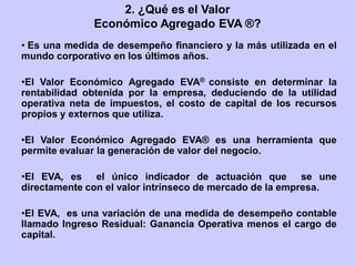 2. ¿Qué es el Valor
Económico Agregado EVA ®?
• Es una medida de desempeño financiero y la más utilizada en el
mundo corporativo en los últimos años.
•El Valor Económico Agregado EVA® consiste en determinar la
rentabilidad obtenida por la empresa, deduciendo de la utilidad
operativa neta de impuestos, el costo de capital de los recursos
propios y externos que utiliza.
•El Valor Económico Agregado EVA® es una herramienta que
permite evaluar la generación de valor del negocio.
•El EVA, es el único indicador de actuación que se une
directamente con el valor intrínseco de mercado de la empresa.
•El EVA, es una variación de una medida de desempeño contable
llamado Ingreso Residual: Ganancia Operativa menos el cargo de
capital.
 