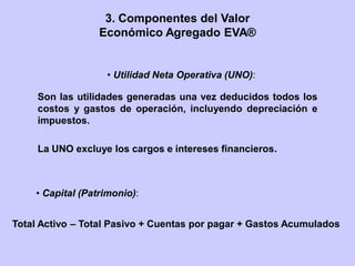 Son las utilidades generadas una vez deducidos todos los
costos y gastos de operación, incluyendo depreciación e
impuestos.
La UNO excluye los cargos e intereses financieros.
• Utilidad Neta Operativa (UNO):
Total Activo – Total Pasivo + Cuentas por pagar + Gastos Acumulados
• Capital (Patrimonio):
3. Componentes del Valor
Económico Agregado EVA®
 